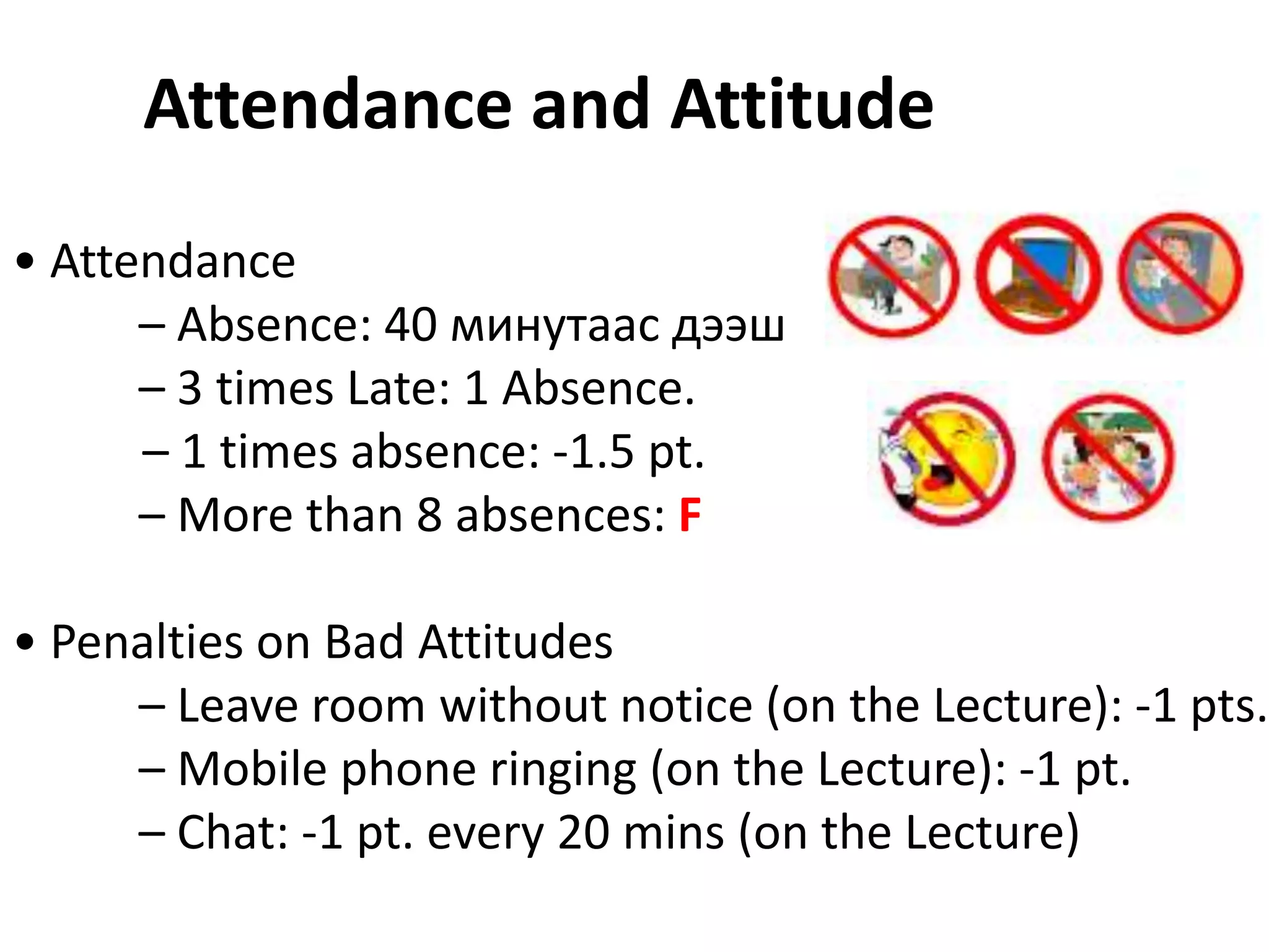 Attendance and Attitude
• Attendance
      – Absence: 40 минутаас дээш
      – 3 times Late: 1 Absence.
      – 1 times absence: -1.5 pt.
      – More than 8 absences: F

• Penalties on Bad Attitudes
     – Leave room without notice (on the Lecture): -1 pts.
     – Mobile phone ringing (on the Lecture): -1 pt.
     – Chat: -1 pt. every 20 mins (on the Lecture)
 