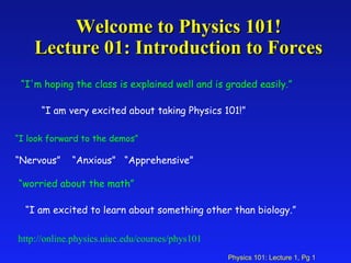Welcome to Physics 101! Lecture 01: Introduction to Forces http://online.physics.uiuc.edu/courses/phys101 “ I'm hoping the class is explained well and is graded easily.” “ I am very excited about taking Physics 101!” “ I look forward to the demos” “ Nervous”  “Anxious”  “Apprehensive” “ I am excited to learn about something other than biology.” “ worried about the math” 