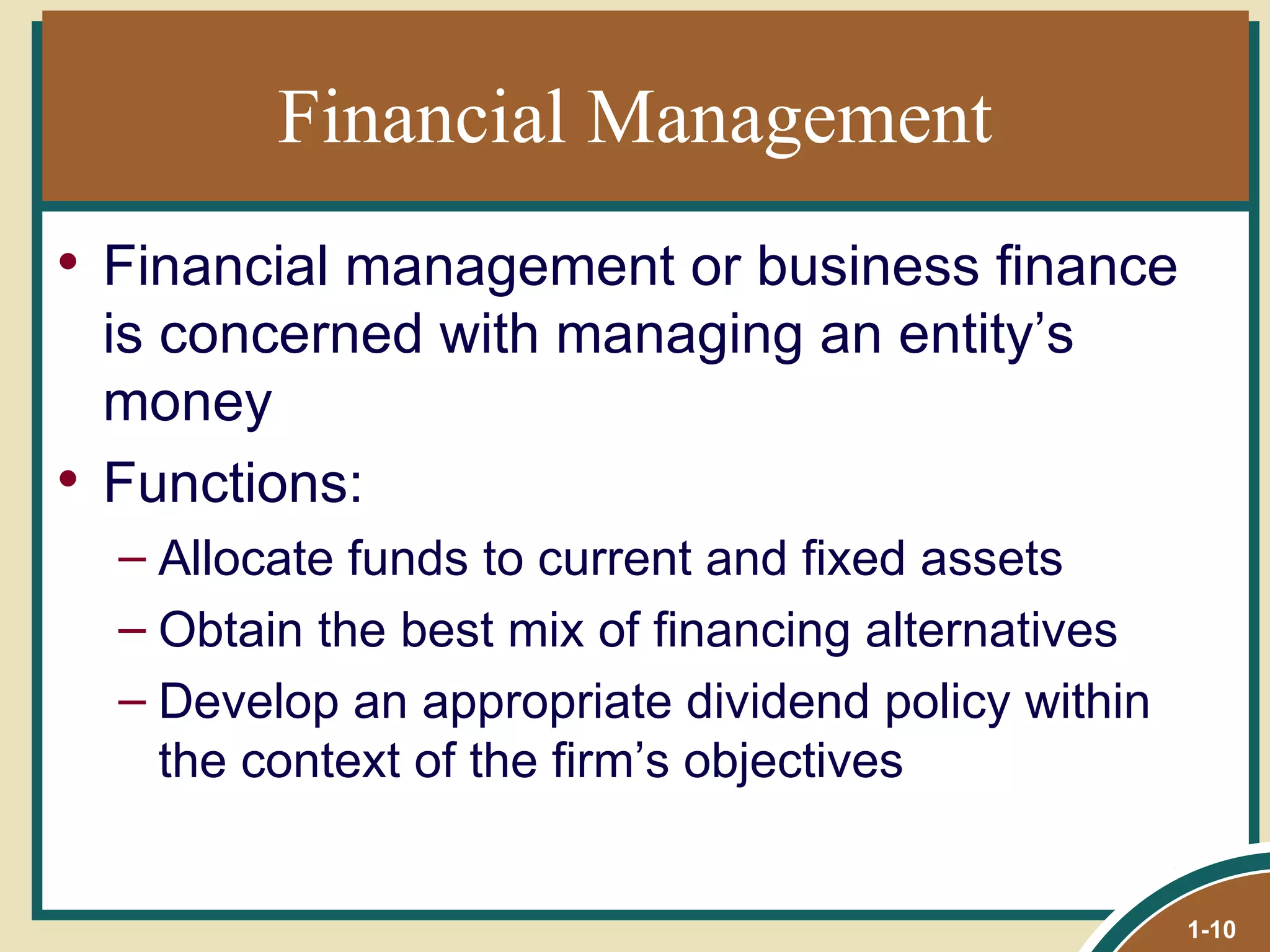 Financial Management Financial management or business finance is concerned with managing an entity’s money Functions: Allocate funds to current and fixed assets Obtain the best mix of financing alternatives Develop an appropriate dividend policy within the context of the firm’s objectives 1- 