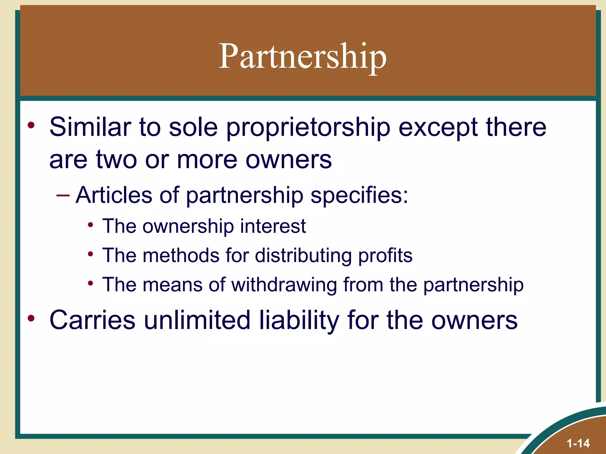 Partnership Similar to sole proprietorship except there are two or more owners Articles of partnership specifies:  The ownership interest The methods for distributing profits The means of withdrawing from the partnership Carries unlimited liability for the owners 1- 
