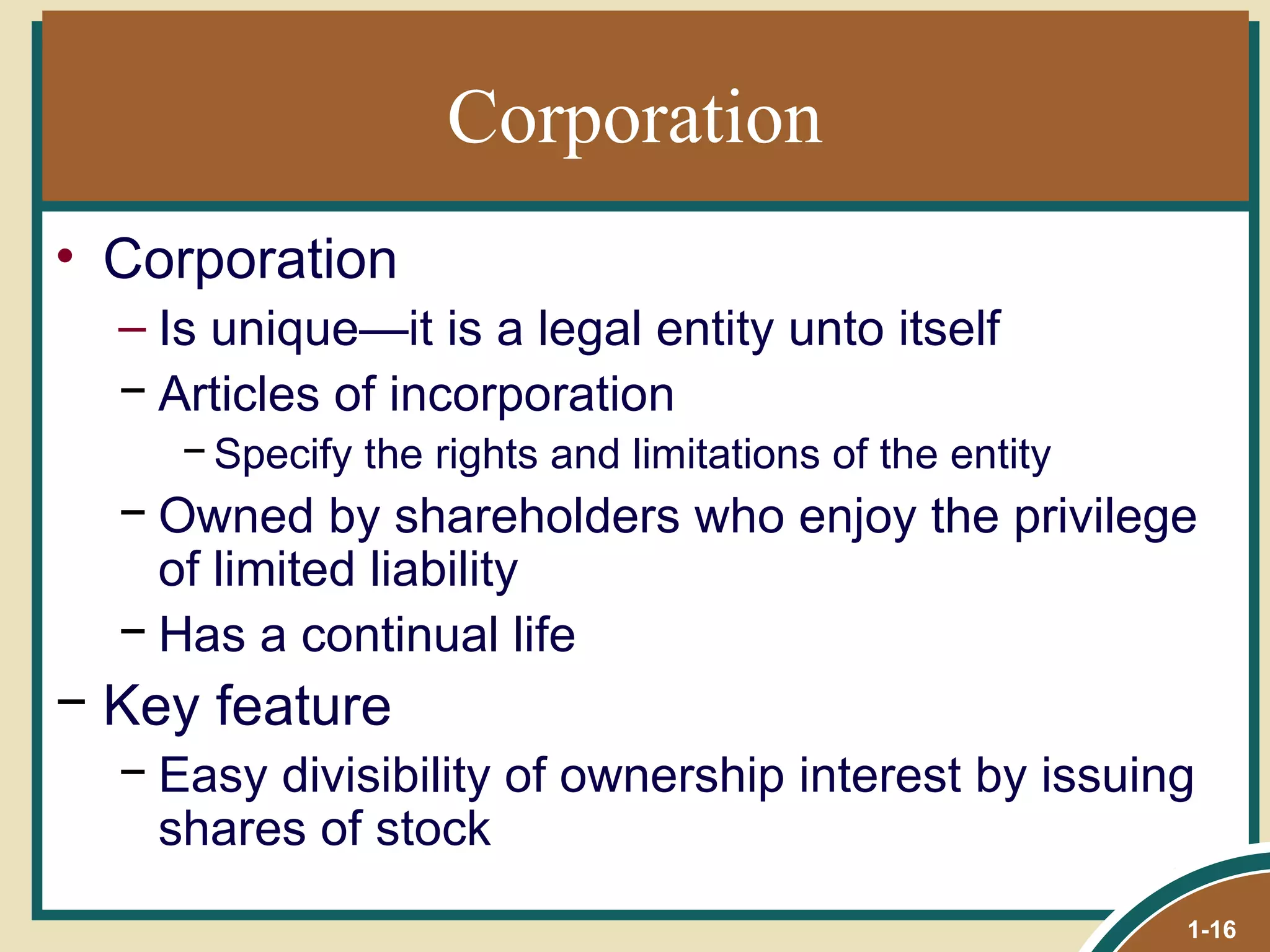 Corporation Corporation Is unique—it is a legal entity unto itself Articles of incorporation Specify the rights and limitations of the entity Owned by shareholders who enjoy the privilege of limited liability Has a continual life Key feature Easy divisibility of ownership interest by issuing shares of stock 1- 