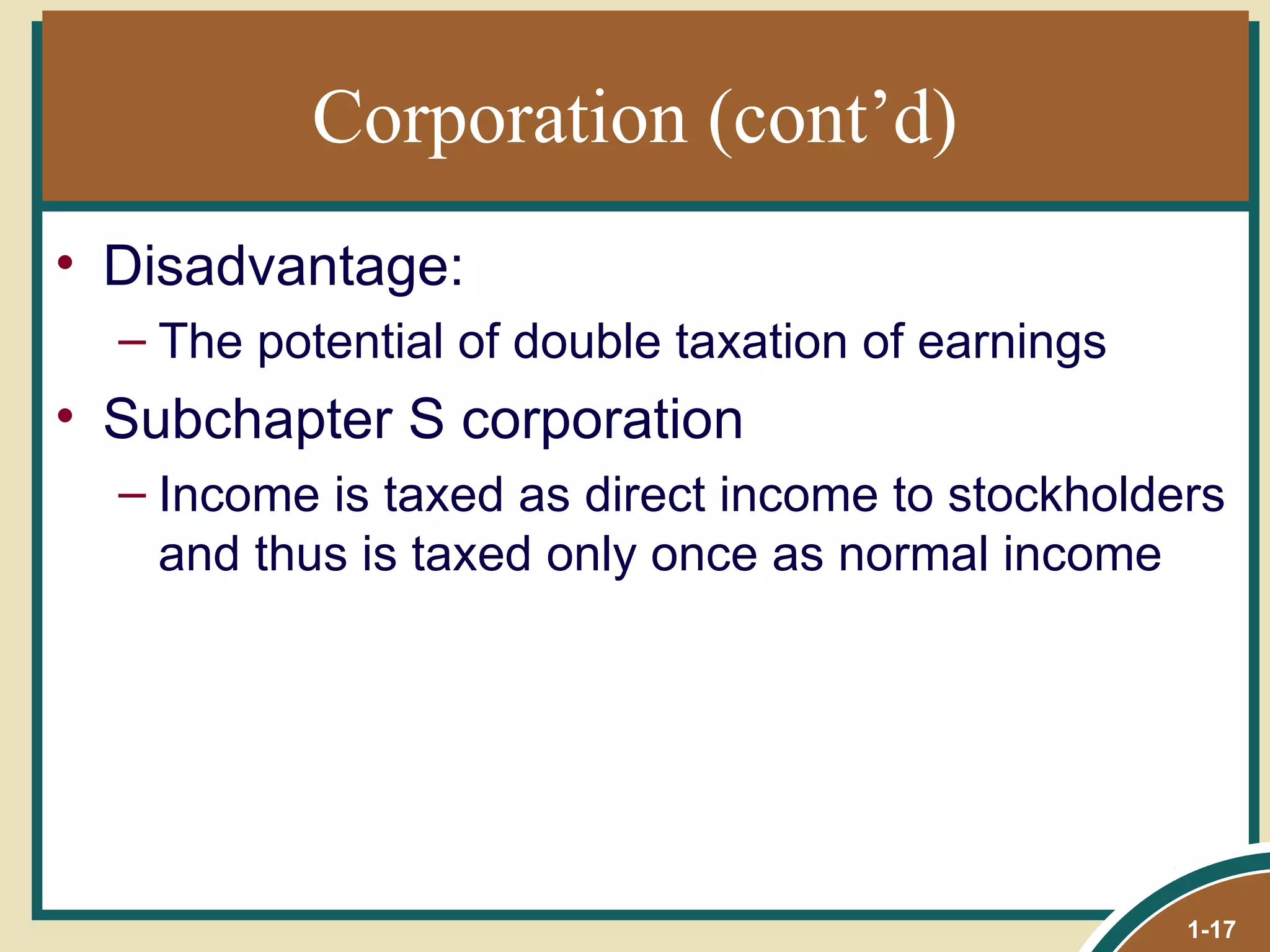 Corporation (cont’d) Disadvantage: The potential of double taxation of earnings Subchapter S corporation Income is taxed as direct income to stockholders and thus is taxed only once as normal income 1- 
