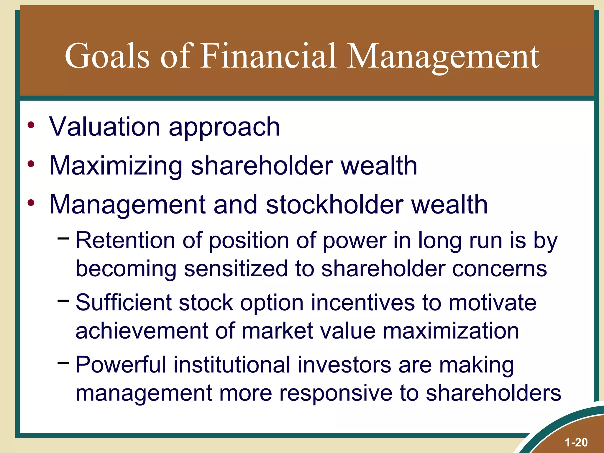 Goals of Financial Management Valuation approach Maximizing shareholder wealth Management and stockholder wealth Retention of position of power in long run is by becoming sensitized to shareholder concerns Sufficient stock option incentives to motivate achievement of market value maximization Powerful institutional investors are making management more responsive to shareholders 1- 