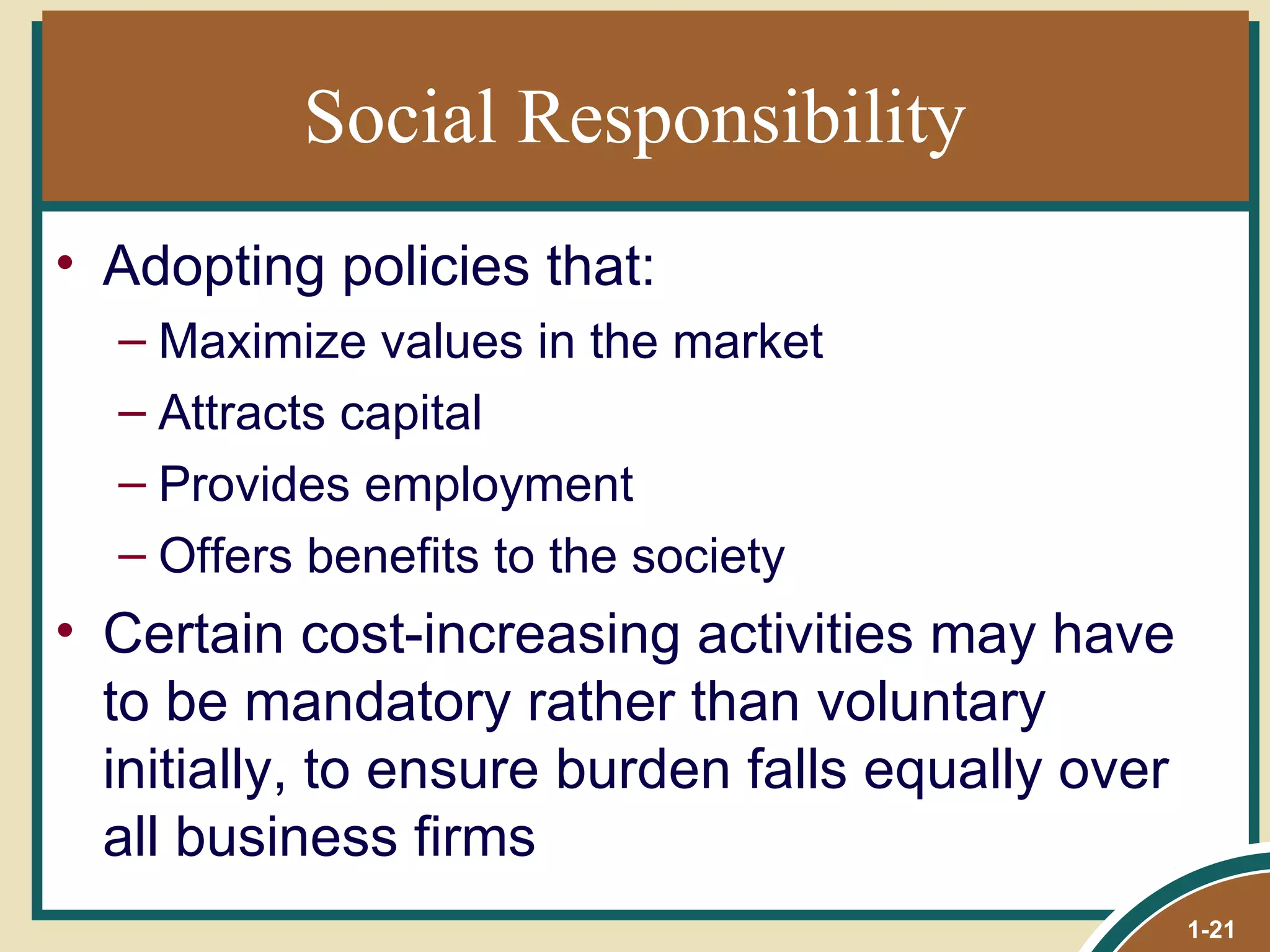 Social Responsibility Adopting policies that: Maximize values in the market  Attracts capital Provides employment Offers benefits to the society Certain cost-increasing activities may have to be mandatory rather than voluntary initially, to ensure burden falls equally over all business firms 1- 