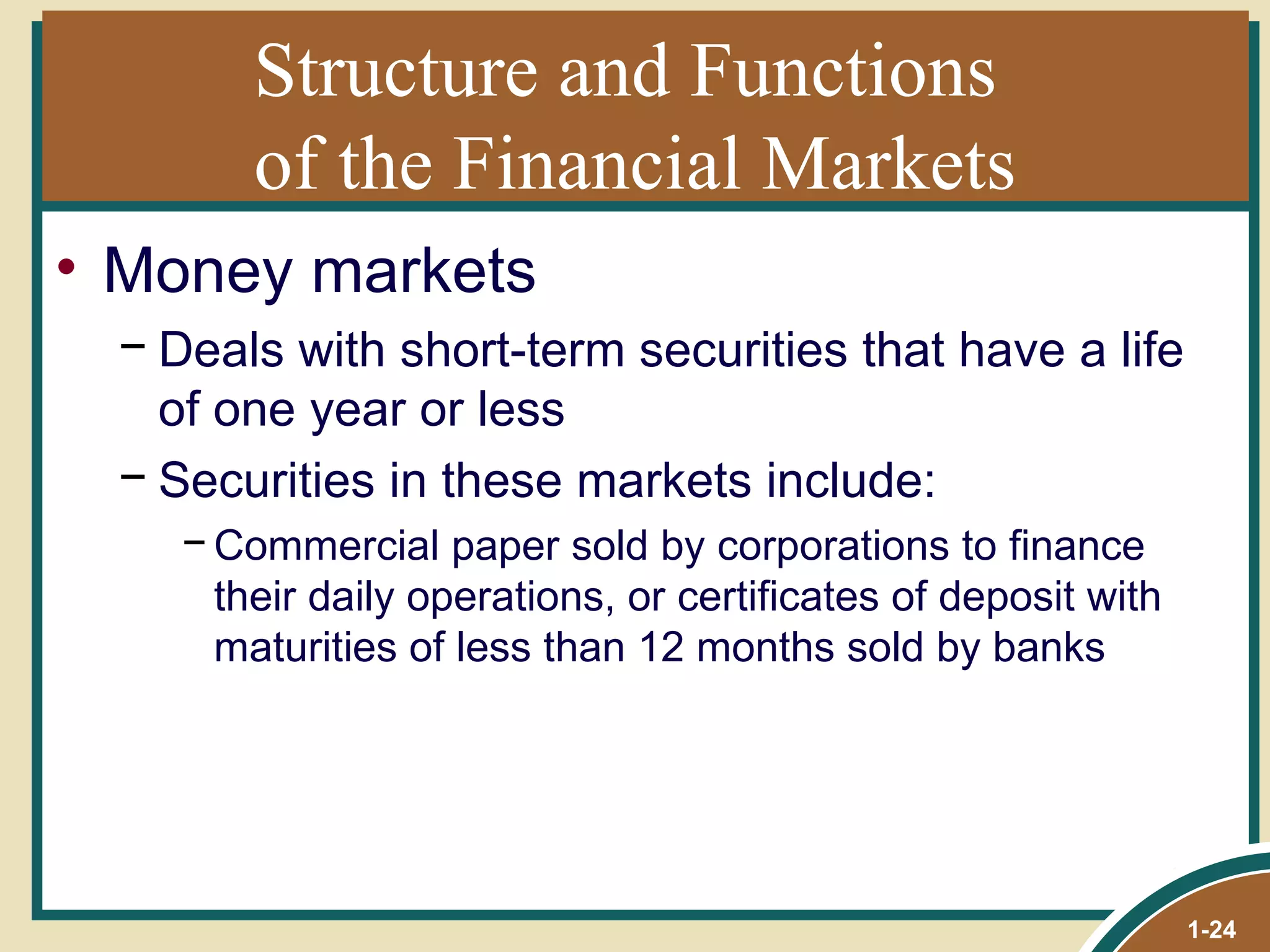 Structure and Functions  of the Financial Markets Money markets Deals with short-term securities that have a life of one year or less Securities in these markets include:  Commercial paper sold by corporations to finance their daily operations, or certificates of deposit with maturities of less than 12 months sold by banks 1- 