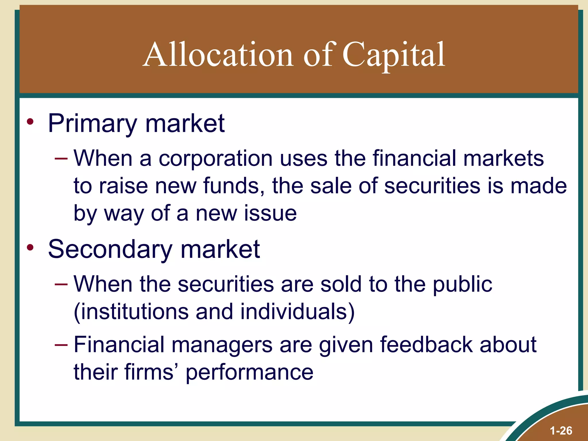 Allocation of Capital Primary market When a corporation uses the financial markets to raise new funds, the sale of securities is made by way of a new issue Secondary market When the securities are sold to the public (institutions and individuals) Financial managers are given feedback about their firms’ performance  1- 