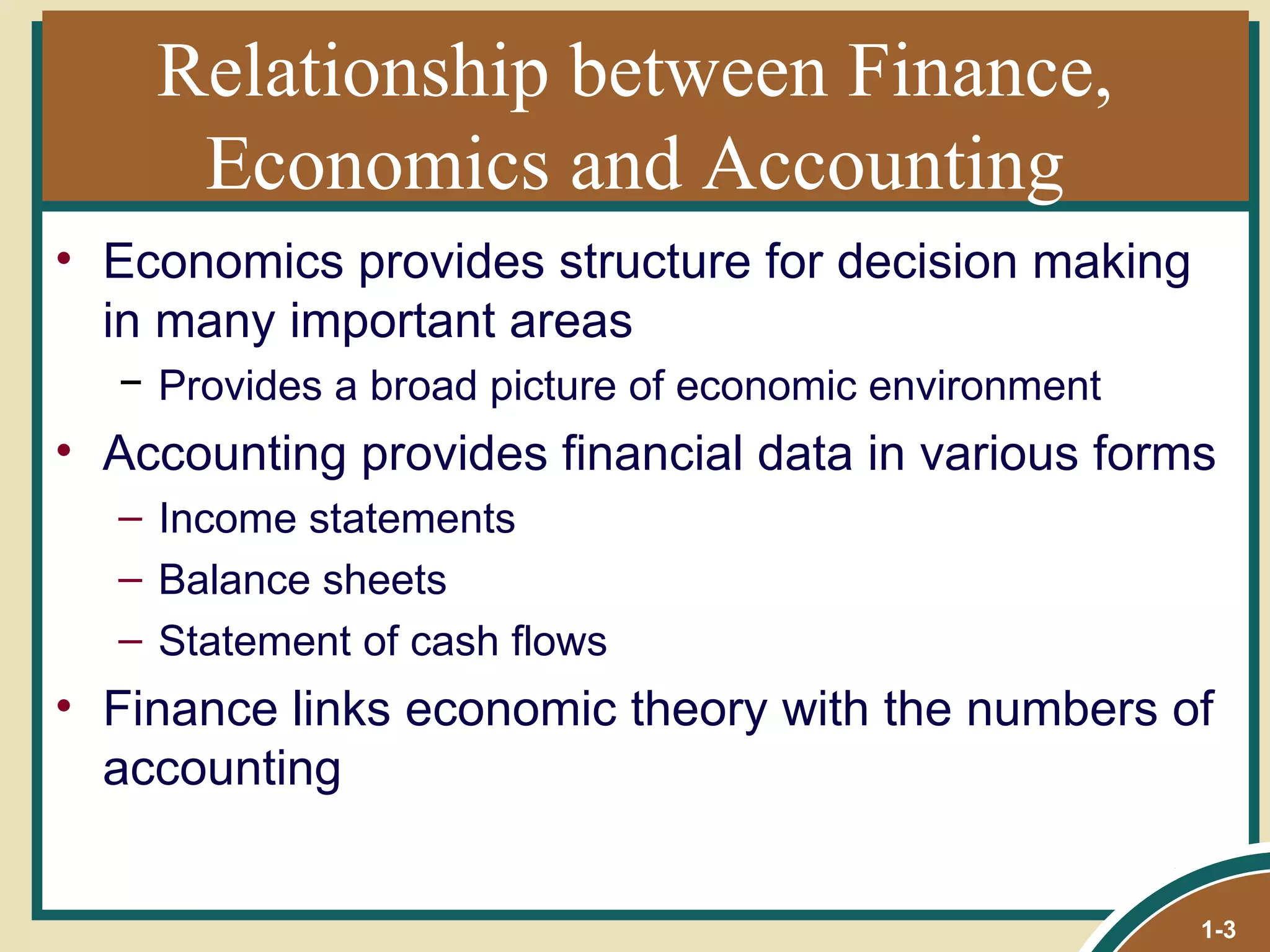 Relationship between Finance, Economics and Accounting Economics provides structure for decision making in many important areas Provides a broad picture of economic environment Accounting provides financial data in various forms Income statements Balance sheets Statement of cash flows Finance links economic theory with the numbers of accounting 1- 