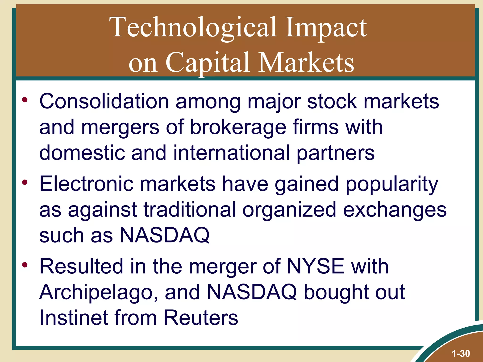 Technological Impact  on Capital Markets Consolidation among major stock markets and mergers of brokerage firms with domestic and international partners Electronic markets have gained popularity as against traditional organized exchanges such as NASDAQ Resulted in the merger of NYSE with Archipelago, and NASDAQ bought out Instinet from Reuters 1- 