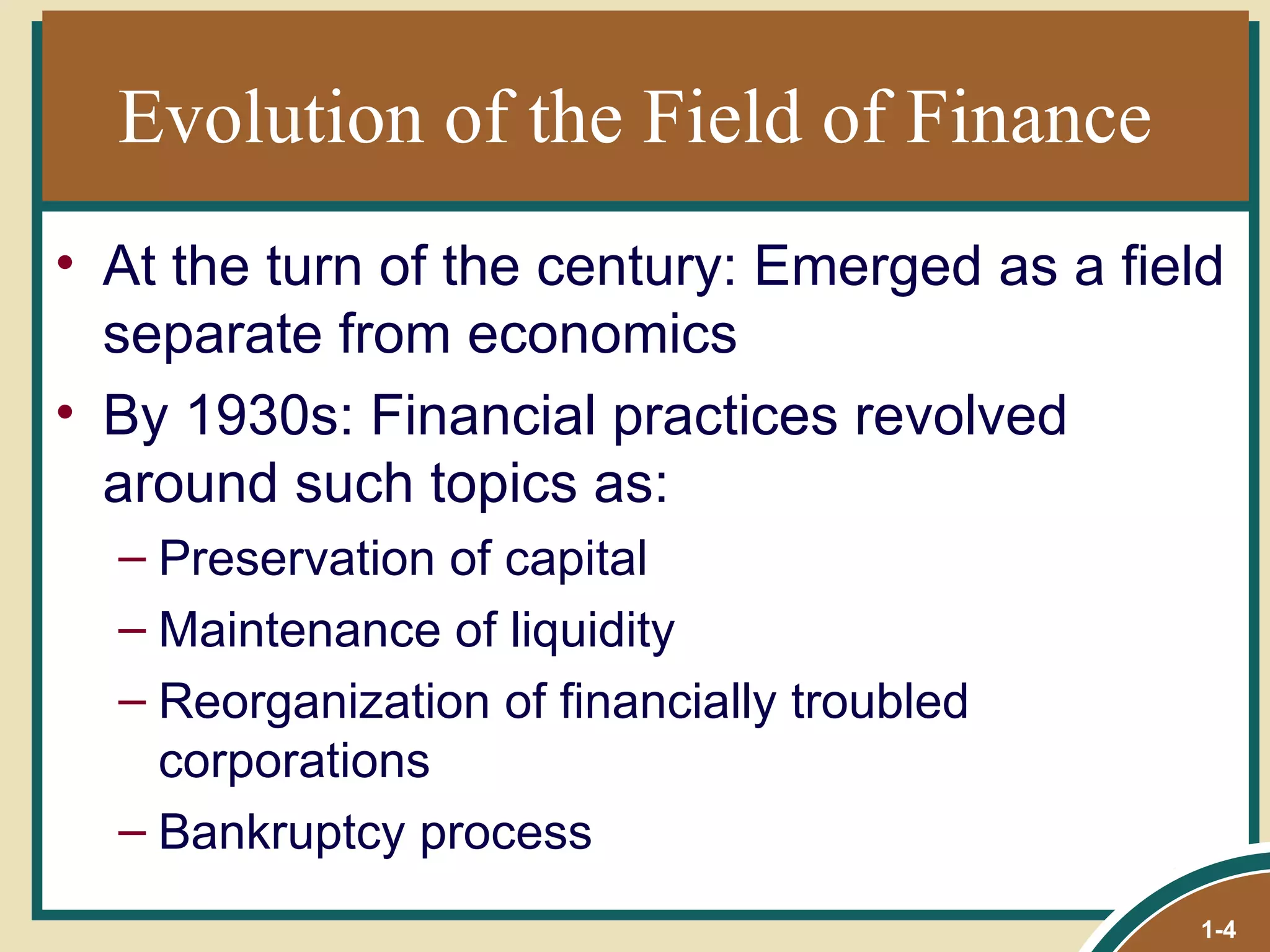 Evolution of the Field of Finance At the turn of the century: Emerged as a field separate from economics By 1930s: Financial practices revolved around such topics as: Preservation of capital Maintenance of liquidity Reorganization of financially troubled corporations Bankruptcy process 1- 