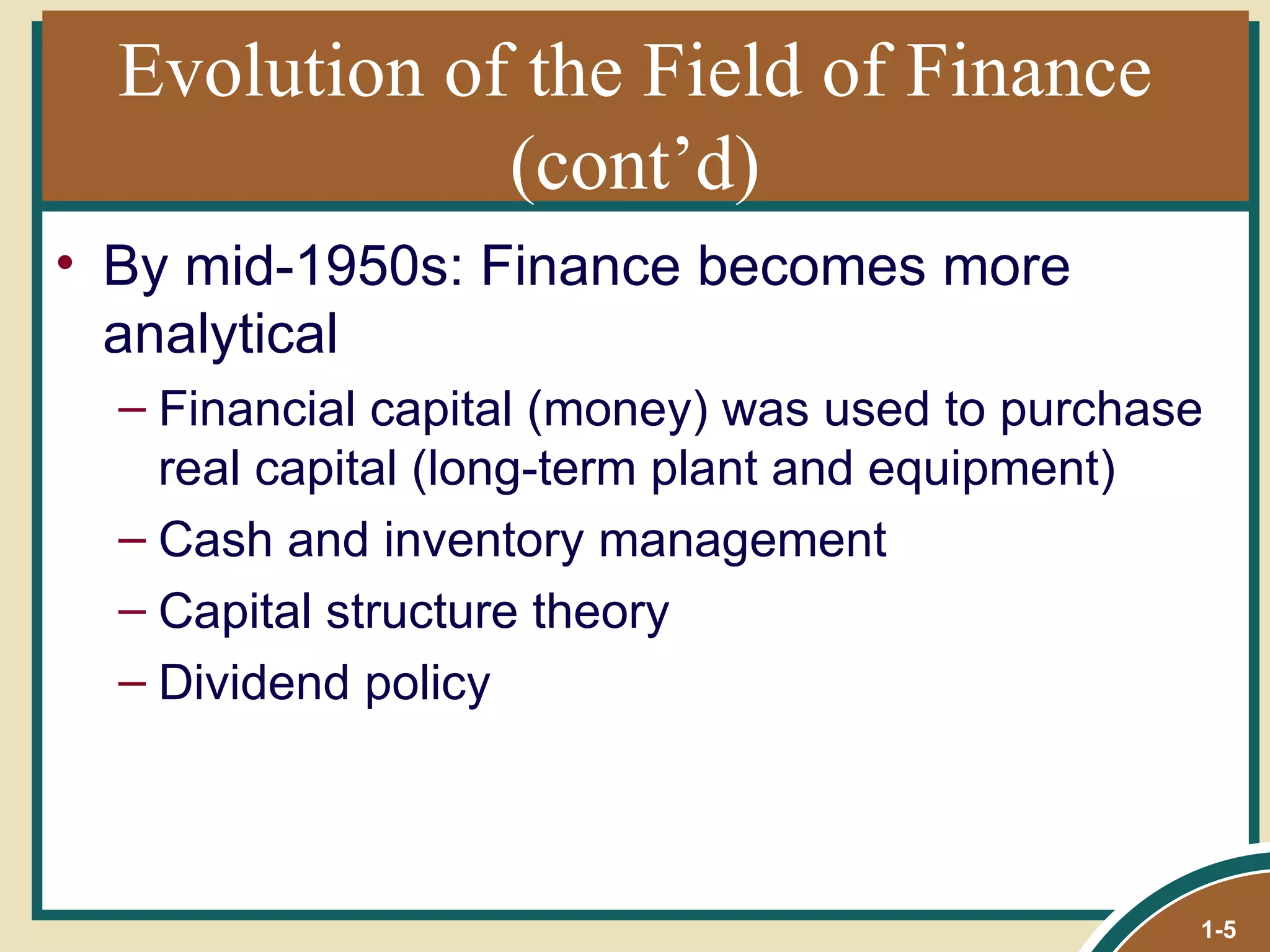 Evolution of the Field of Finance (cont’d) By mid-1950s: Finance becomes more analytical Financial capital (money) was used to purchase real capital (long-term plant and equipment) Cash and inventory management Capital structure theory Dividend policy 1- 