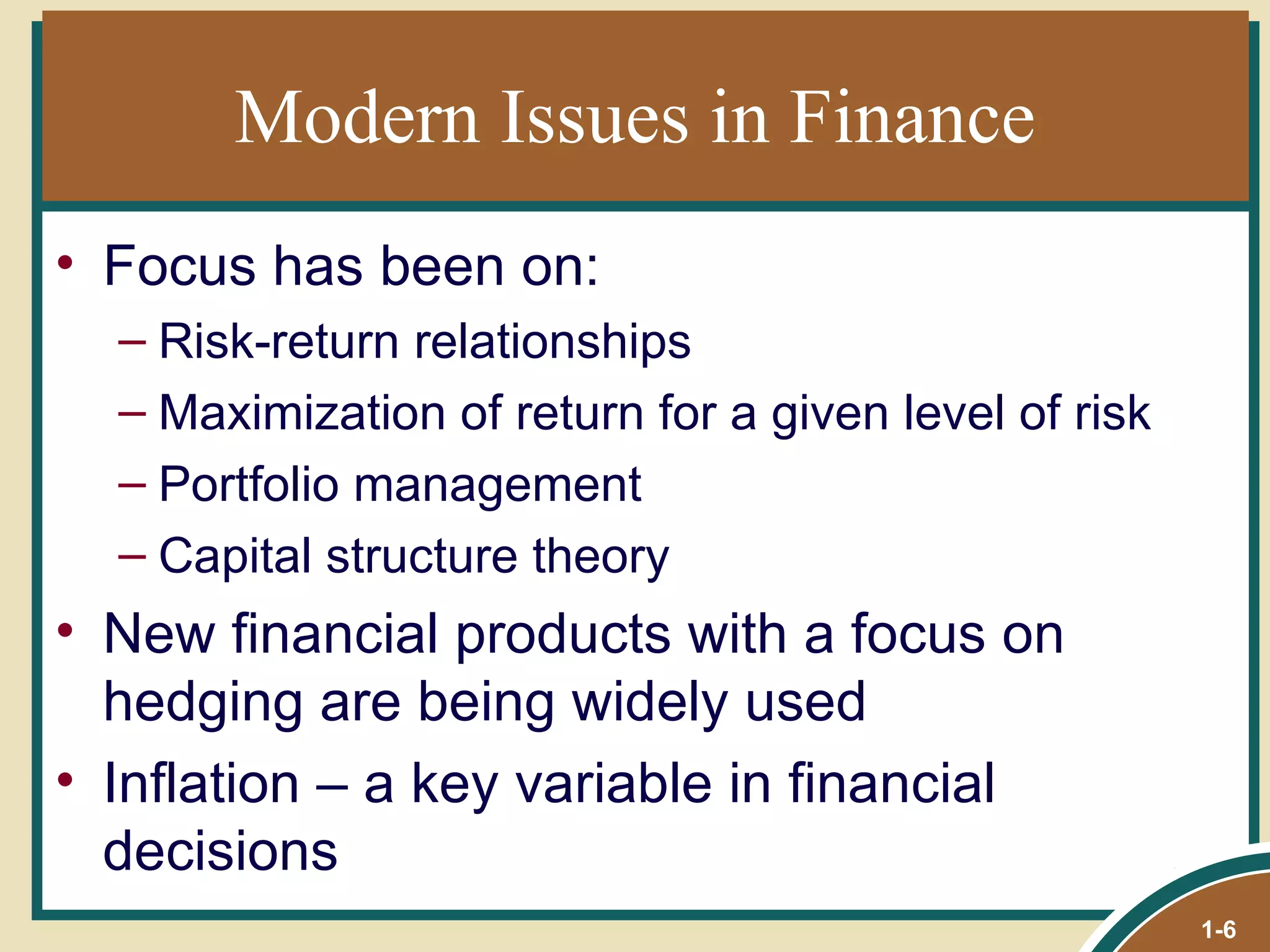 Modern Issues in Finance Focus has been on: Risk-return relationships Maximization of return for a given level of risk Portfolio management Capital structure theory New financial products with a focus on hedging are being widely used Inflation  – a key variable in financial decisions 1- 