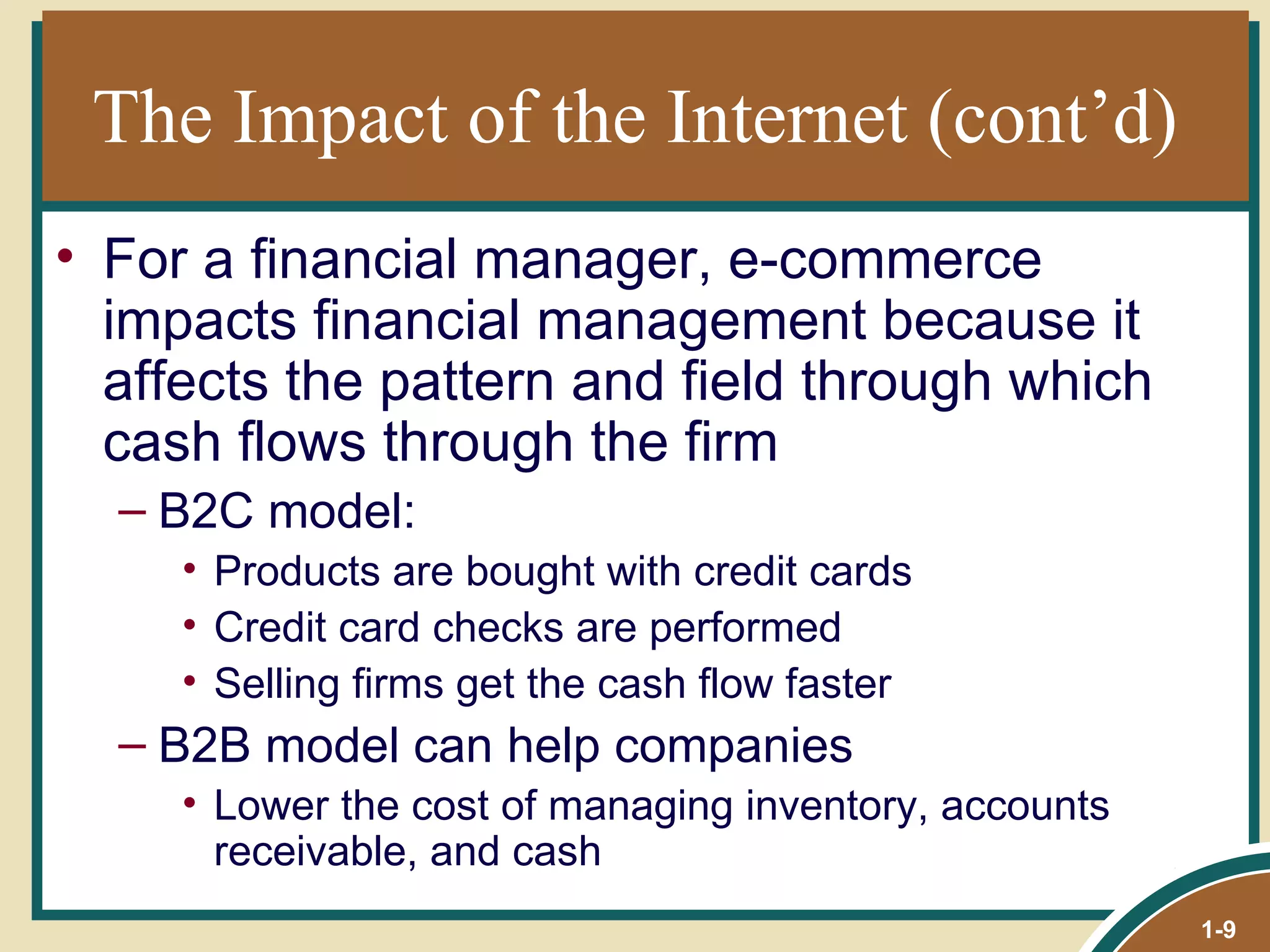 The Impact of the Internet (cont’d) For a financial manager, e-commerce impacts financial management because it affects the pattern and field through which cash flows through the firm B2C model: Products are bought with credit cards Credit card checks are performed Selling firms get the cash flow faster B2B model can help companies Lower the cost of managing inventory, accounts receivable, and cash 1- 