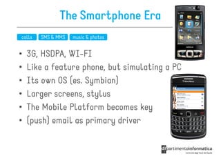The Smartphone Era
calls   SMS & MMS   music & photos


•   3G, HSDPA, WI-FI
•   Like a feature phone, but simulating a PC
•   Its own OS (es. Symbian)
•   Larger screens, stylus
•   The Mobile Platform becomes key
•   (push) email as primary driver
 