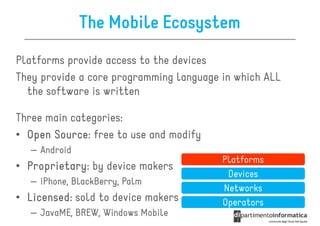 The Mobile Ecosystem
Platforms provide access to the devices
They provide a core programming language in which ALL
  the software is written

Three main categories:
• Open Source free to use and modify
       Source:
   – Android
                                         Platforms
• Proprietary by device makers
  Proprietary:
                                          Devices
   – iPhone, BlackBerry, Palm
                                         Networks
• Licensed sold to device makers
  Licensed:                              Operators
   – JavaME, BREW, Windows Mobile
 