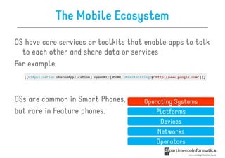 The Mobile Ecosystem
OS have core services or toolkits that enable apps to talk
  to each other and share data or services
For example:



OSs are common in Smart Phones,       Operating Systems
but rare in Feature phones.               Platforms
                                           Devices
                                          Networks
                                          Operators
 