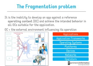 The Fragmentation problem
It is the inability to develop an app against a reference
   operating context (OC) and achieve the intended behavior in
   all OCs suitable for the application.
OC = the external environment influencing its operation
                                             Applications
                                       Application Frameworks
                                         Operating Systems
                                              Platforms
                                               Devices
                                              Networks
                                              Operators
 