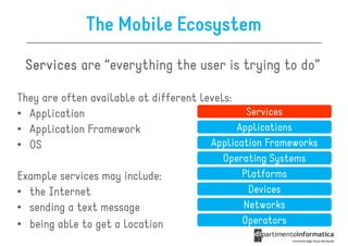 The Mobile Ecosystem
 Services are “everything the user is trying to do”

They are often available at different levels:
• Application                                   Services
• Application Framework                       Applications
• OS                                    Application Frameworks
                                          Operating Systems
Example services may include:                 Platforms
• the Internet                                 Devices
• sending a text message                      Networks
• being able to get a location                Operators
 