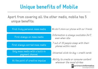Unique benefits of Mobile
Apart from covering all the other media, mobile has 5
  unique benefits:

  First truly personal mass media     We don’t share our phones with our friends

                                      Information is always available 24/7,
     First always-on mass media          even when idle
                                      7 out of 10 people sleep with their
  First always-carried mass media        phones within reach
   Only mass media with a built-in
                                      Universal click-to-buy + credit cards
         payment channel

   At the point of creative impulse   Ability to create or consume content
                                        whenever the mood strikes
 