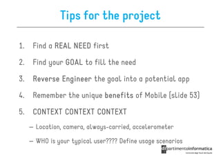 Tips for the project

1.    Find a REAL NEED first

2.    Find your GOAL to fill the need

3.    Reverse Engineer the goal into a potential app

4.    Remember the unique benefits of Mobile (slide 53)

5.    CONTEXT CONTEXT CONTEXT
     – Location, camera, always-carried, accelerometer

     – WHO is your typical user???? Define usage scenarios
 