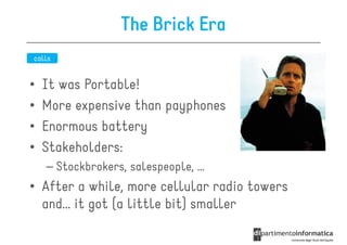 The Brick Era
calls


•   It was Portable!
•   More expensive than payphones
•   Enormous battery
•   Stakeholders:
    – Stockbrokers, salespeople, …
• After a while, more cellular radio towers
  and… it got (a little bit) smaller
 