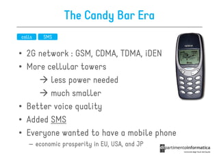 The Candy Bar Era
calls   SMS


• 2G network : GSM, CDMA, TDMA, iDEN
• More cellular towers
        less power needed
        much smaller
• Better voice quality
• Added SMS
• Everyone wanted to have a mobile phone
   – economic prosperity in EU, USA, and JP
 