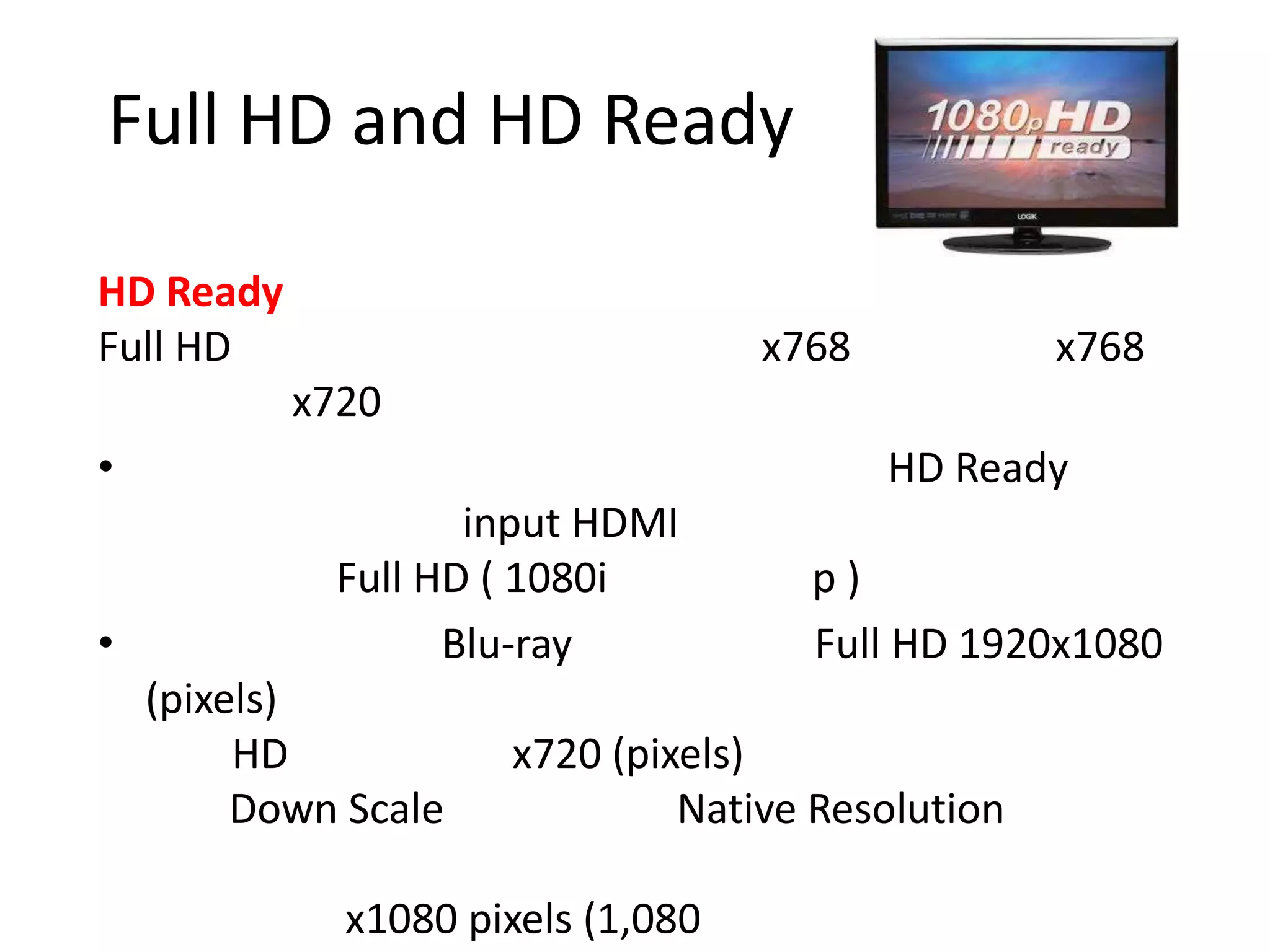 Full HD and HD Ready

HD Ready
Full HD                             x768           x768
           x720
•                                          HD Ready
                    input HDMI
             Full HD ( 1080i          p)
•                  Blu-ray            Full HD 1920x1080
    (pixels)
         HD           x720 (pixels)
         Down Scale            Native Resolution

              x1080 pixels (1,080
 