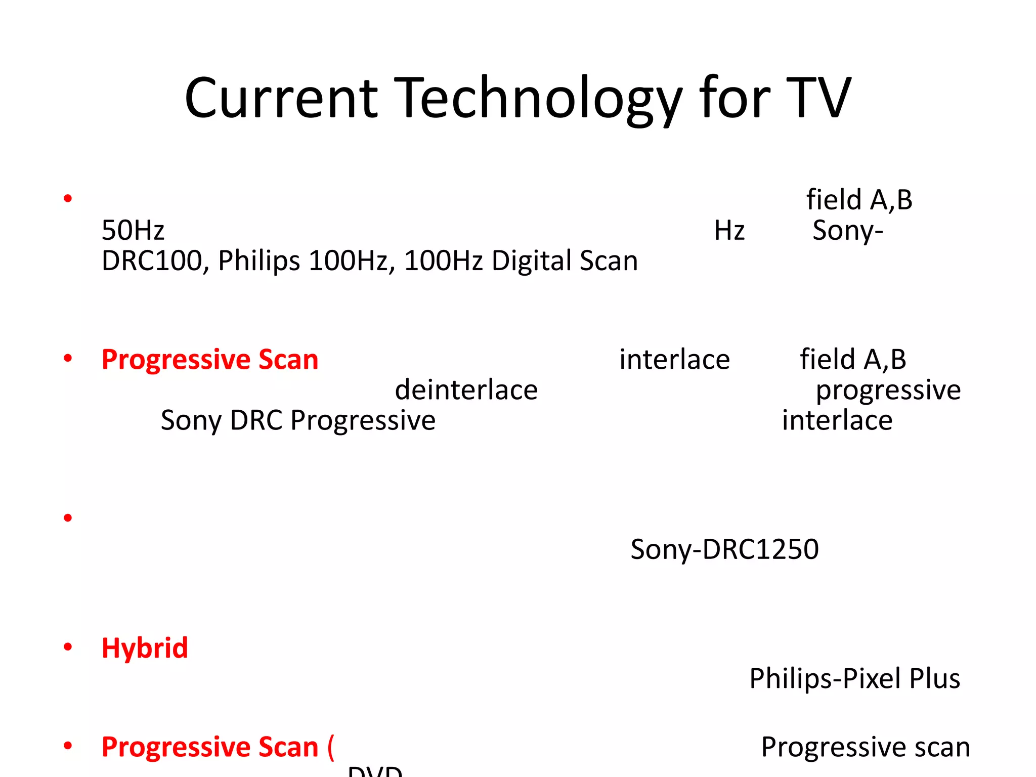 Current Technology for TV
•                                                          field A,B
    50Hz                                          Hz        Sony-
    DRC100, Philips 100Hz, 100Hz Digital Scan


• Progressive Scan                         interlace       field A,B
                         deinterlace                         progressive
        Sony DRC Progressive                             interlace


•
                                            Sony-DRC1250


• Hybrid
                                                       Philips-Pixel Plus

• Progressive Scan (                                   Progressive scan
 
