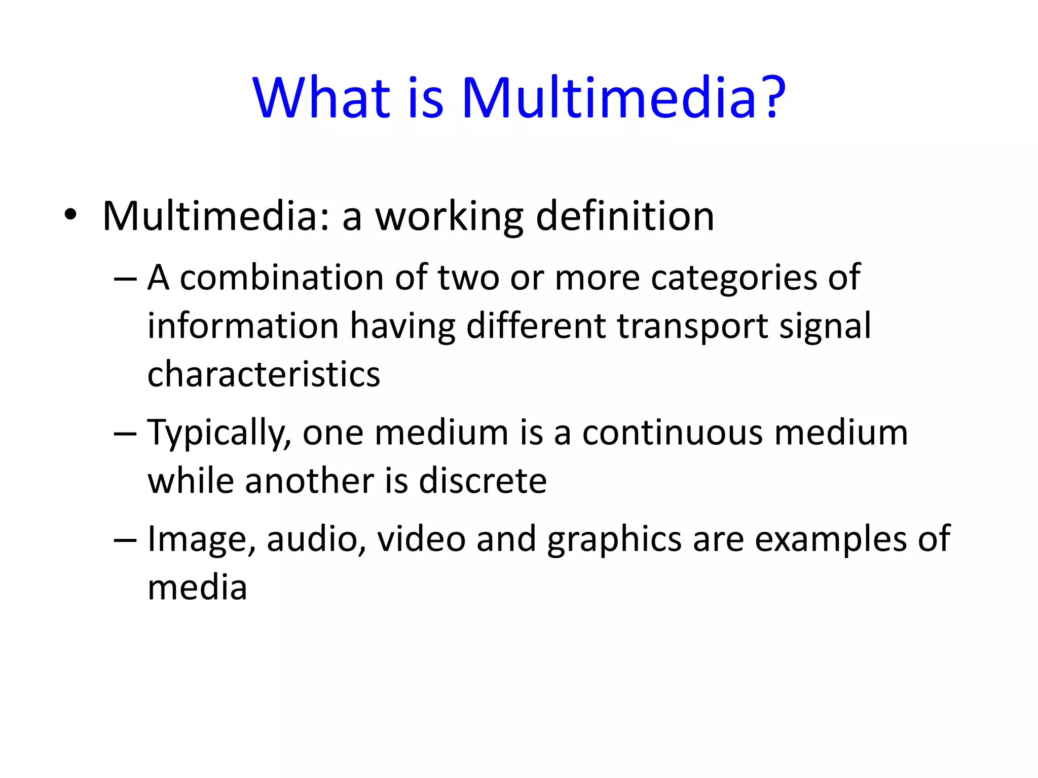 What is Multimedia?
• Multimedia: a working definition
  – A combination of two or more categories of
    information having different transport signal
    characteristics
  – Typically, one medium is a continuous medium
    while another is discrete
  – Image, audio, video and graphics are examples of
    media
 