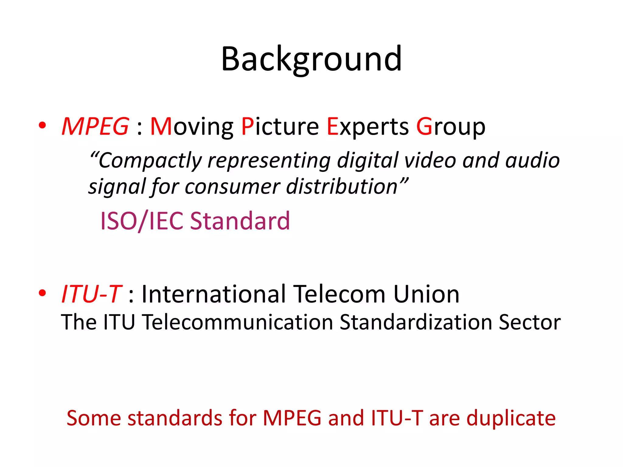 Background
• MPEG : Moving Picture Experts Group
    “Compactly representing digital video and audio
    signal for consumer distribution”
     ISO/IEC Standard

• ITU-T : International Telecom Union
  The ITU Telecommunication Standardization Sector


  Some standards for MPEG and ITU-T are duplicate
 