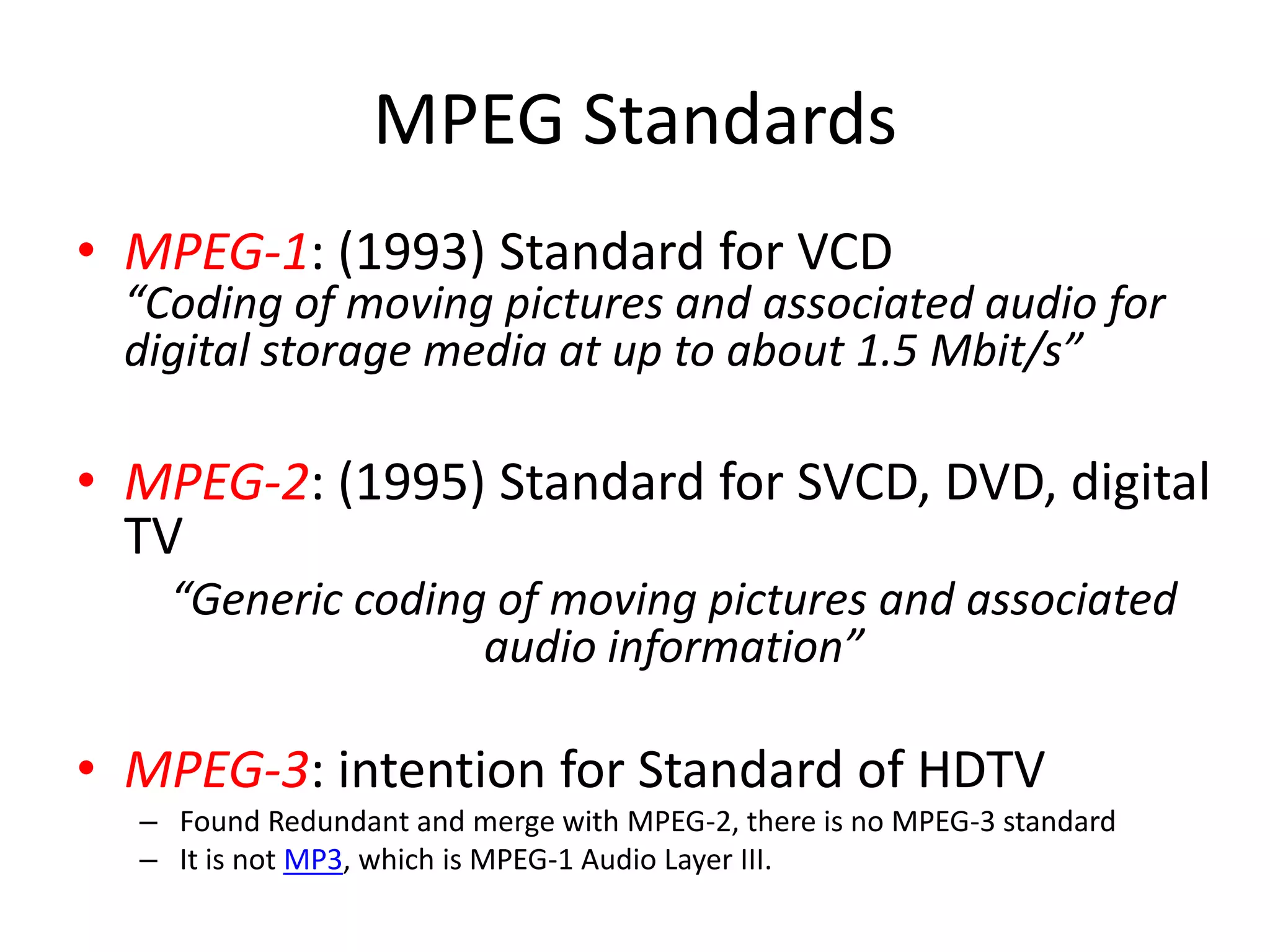 MPEG Standards
• MPEG-1: (1993) Standard for VCD
  “Coding of moving pictures and associated audio for
  digital storage media at up to about 1.5 Mbit/s”

• MPEG-2: (1995) Standard for SVCD, DVD, digital
  TV
    “Generic coding of moving pictures and associated
                   audio information”

• MPEG-3: intention for Standard of HDTV
  – Found Redundant and merge with MPEG-2, there is no MPEG-3 standard
  – It is not MP3, which is MPEG-1 Audio Layer III.
 