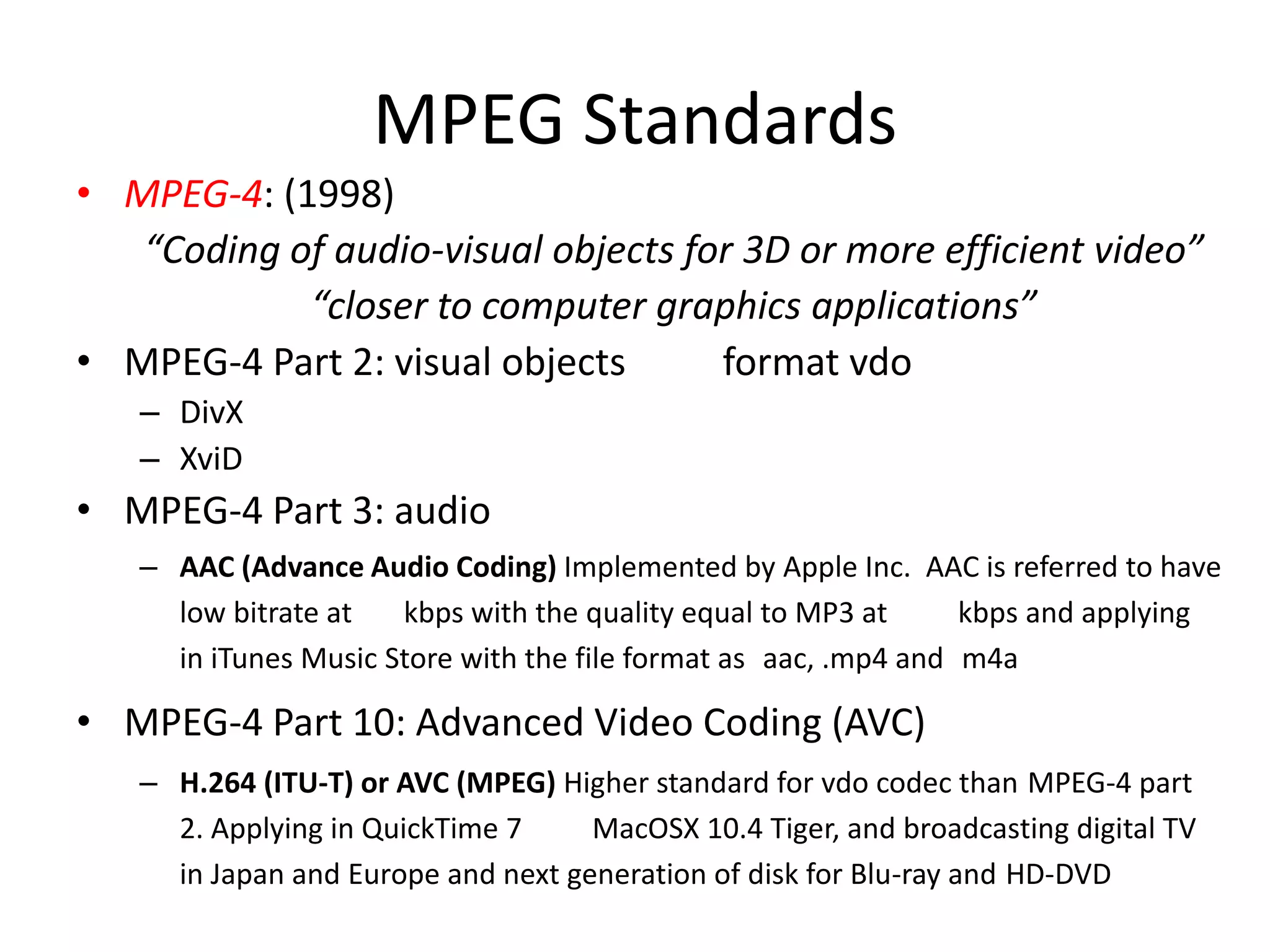 MPEG Standards
• MPEG-4: (1998)
   “Coding of audio-visual objects for 3D or more efficient video”
            “closer to computer graphics applications”
• MPEG-4 Part 2: visual objects      format vdo
   – DivX
   – XviD
• MPEG-4 Part 3: audio
   – AAC (Advance Audio Coding) Implemented by Apple Inc. AAC is referred to have
     low bitrate at   kbps with the quality equal to MP3 at      kbps and applying
     in iTunes Music Store with the file format as aac, .mp4 and m4a

• MPEG-4 Part 10: Advanced Video Coding (AVC)
   – H.264 (ITU-T) or AVC (MPEG) Higher standard for vdo codec than MPEG-4 part
     2. Applying in QuickTime 7     MacOSX 10.4 Tiger, and broadcasting digital TV
     in Japan and Europe and next generation of disk for Blu-ray and HD-DVD
 