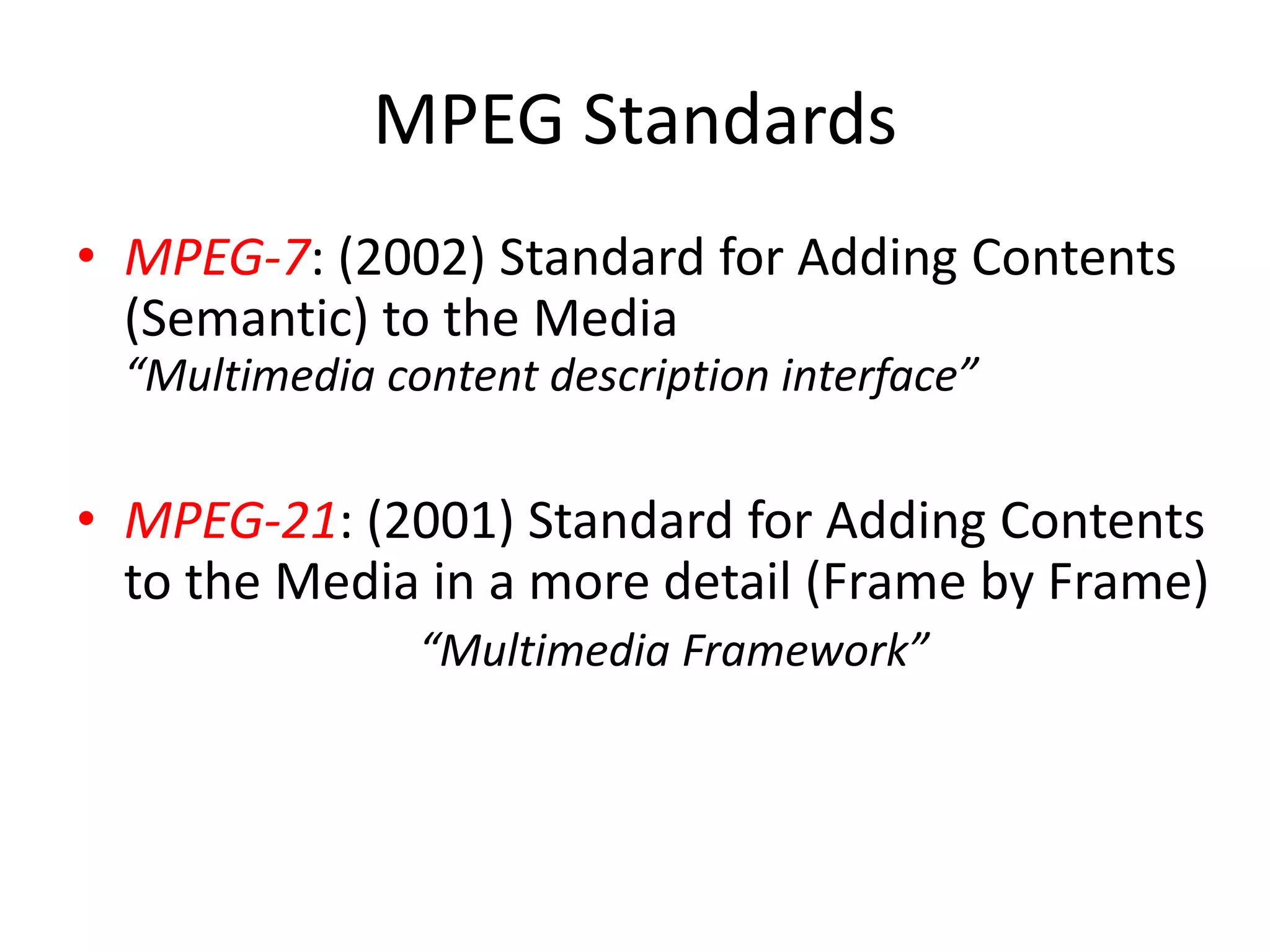 MPEG Standards
• MPEG-7: (2002) Standard for Adding Contents
  (Semantic) to the Media
  “Multimedia content description interface”

• MPEG-21: (2001) Standard for Adding Contents
  to the Media in a more detail (Frame by Frame)
                “Multimedia Framework”
 