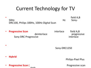 Current Technology for TV
•                                                          field A,B
    50Hz                                          Hz        Sony-
    DRC100, Philips 100Hz, 100Hz Digital Scan


• Progressive Scan                         interlace       field A,B
                         deinterlace                         progressive
        Sony DRC Progressive                             interlace


•
                                            Sony-DRC1250


• Hybrid
                                                       Philips-Pixel Plus

• Progressive Scan (                                   Progressive scan
 