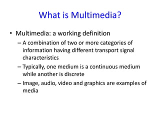 What is Multimedia?
• Multimedia: a working definition
  – A combination of two or more categories of
    information having different transport signal
    characteristics
  – Typically, one medium is a continuous medium
    while another is discrete
  – Image, audio, video and graphics are examples of
    media
 