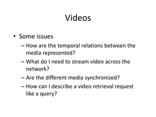 Videos
• Some issues
  – How are the temporal relations between the
    media represented?
  – What do I need to stream video across the
    network?
  – Are the different media synchronized?
  – How can I describe a video retrieval request
    like a query?
 