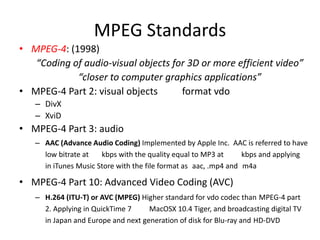 MPEG Standards
• MPEG-4: (1998)
   “Coding of audio-visual objects for 3D or more efficient video”
            “closer to computer graphics applications”
• MPEG-4 Part 2: visual objects      format vdo
   – DivX
   – XviD
• MPEG-4 Part 3: audio
   – AAC (Advance Audio Coding) Implemented by Apple Inc. AAC is referred to have
     low bitrate at   kbps with the quality equal to MP3 at      kbps and applying
     in iTunes Music Store with the file format as aac, .mp4 and m4a

• MPEG-4 Part 10: Advanced Video Coding (AVC)
   – H.264 (ITU-T) or AVC (MPEG) Higher standard for vdo codec than MPEG-4 part
     2. Applying in QuickTime 7     MacOSX 10.4 Tiger, and broadcasting digital TV
     in Japan and Europe and next generation of disk for Blu-ray and HD-DVD
 