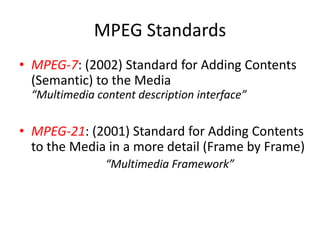 MPEG Standards
• MPEG-7: (2002) Standard for Adding Contents
  (Semantic) to the Media
  “Multimedia content description interface”

• MPEG-21: (2001) Standard for Adding Contents
  to the Media in a more detail (Frame by Frame)
                “Multimedia Framework”
 