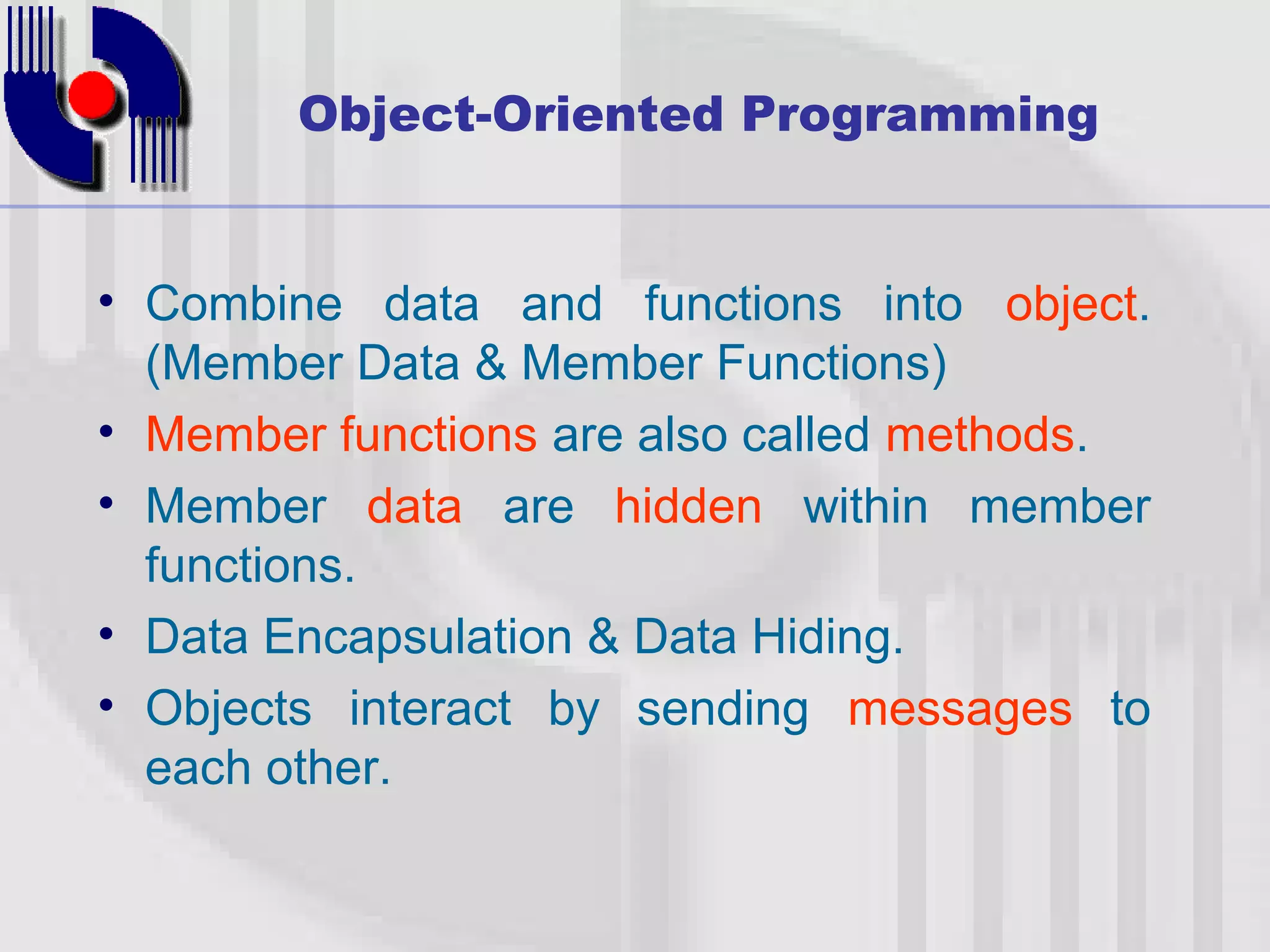 Object-Oriented Programming • Combine data and functions into object. (Member Data & Member Functions) • Member functions are also called methods. • Member data are hidden within member functions. • Data Encapsulation & Data Hiding. • Objects interact by sending messages to each other. 