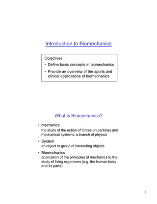 Introduction to Biomechanics

    Objectives:
    • Define basic concepts in biomechanics
    • Provide an overview of the sports and
      clinical applications of biomechanics




          What is Biomechanics?
• Mechanics
  the study of the action of forces on particles and
  mechanical systems; a branch of physics
• System
  an object or group of interacting objects
• Biomechanics
  application of the principles of mechanics to the
  study of living organisms (e.g. the human body
  and its parts)




                                                       1
 