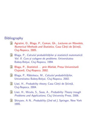 Bibliography
      Agratini, O., Blaga, P., Coman, Gh., Lectures on Wavelets,
      Numerical Methods and Statistics, Casa C˘rtii de Stiint˘,
                                                a¸     ¸ ¸a
      Cluj-Napoca, 2005.
      Blaga, P., Calculul probabilit˘¸ilor ¸i statistic˘ matematic˘.
                                    at     s           a          a
      Vol. II. Curs ¸i culegere de probleme, Universitatea
                    s
      Babe¸-Bolyai, Cluj-Napoca, 1994.
           s
      Blaga, P., Statistic˘. . . prin Matlab, Presa Universitar˘
                          a                                    a
      Clujean˘, Cluj-Napoca, 2002.
             a
      Blaga, P., R˘dulescu, M., Calculul probabilit˘¸ilor,
                  a                                at
      Universitatea Babe¸-Bolyai, Cluj-Napoca, 2002.
                         s
      Lisei, H., Probability theory, Casa C˘rtii de Stiint˘,
                                           a¸       ¸ ¸a
      Cluj-Napoca, 2004.
      Lisei, H., Micula, S., Soos, A., Probability Theory trough
      Problems and Applications, Cluj University Press, 2006.
      Shiryaev, A. N., Probability (2nd ed.), Springer, New York
      1995.
 