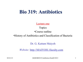 Bio 319: Antibiotics

                                Lecture one
                                   Topics
                              •Course outline
           •History of Antibiotics and Classification of Bacteria

                          Dr. G. Kattam Maiyoh

                Website: http://MAIYOH.1faculty.com

03/21/13                    GKM/BIO319:Antibiotics/Sem02/2013       1
 