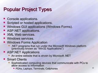 Popular Project Types








Console applications.
Scripted or hosted applications.
Windows GUI applications (Windows Forms).
ASP.NET applications.
XML Web services.
Windows services.
Windows Forms Application




ASP.NET Applications




.NET programs that run under the Microsoft Windows platform
(previously known as “Win32 Applications”)
An entire website that is driven by Microsoft .NET

Smart Clients


Sophisticated computing devices that communicate with PCs to
allow access to information


PDAs, Laptops, Terminals, Cellphones

22

 