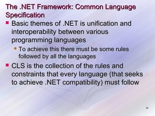 The .NET Framework: Common Language
Specification
 Basic themes of .NET is unification and
interoperability between various
programming languages
 To

achieve this there must be some rules
followed by all the languages



CLS is the collection of the rules and
constraints that every language (that seeks
to achieve .NET compatibility) must follow

24

 
