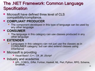The .NET Framework: Common Language
Specification



Microsoft have defined three level of CLS
compatibility/compliance.
COMPLIANT PRODUCER




CONSUMER




The language in this category can use classes produced in any
other language

EXTENDER




The component developed in this type of language can be used by
any other language

Languages in this category can not just use the classes as in
CONSUMER category; but can also extend classes using
inheritance

Microsoft is providing




Visual Basic®, C++, C#, J#, JScript®

Industry and academia


APL, COBOL, Eiffel, Fortran, Haskell, ML, Perl, Python, RPG, Scheme,
Smalltalk, …
25

 