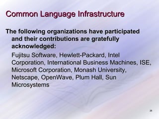 Common Language Infrastructure
The following organizations have participated
and their contributions are gratefully
acknowledged:
Fujitsu Software, Hewlett-Packard, Intel
Corporation, International Business Machines, ISE,
Microsoft Corporation, Monash University,
Netscape, OpenWave, Plum Hall, Sun
Microsystems

26

 