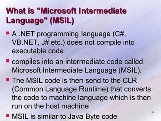 What is "Microsoft Intermediate
Language" (MSIL)








A .NET programming language (C#,
VB.NET, J# etc.) does not compile into
executable code
compiles into an intermediate code called
Microsoft Intermediate Language (MSIL).
The MSIL code is then send to the CLR
(Common Language Runtime) that converts
the code to machine language which is then
run on the host machine
MSIL is similar to Java Byte code

29

 