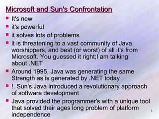 Microsoft and Sun's Confrontation









It's new
it's powerful
it solves lots of problems
it is threatening to a vast community of Java
worshippers, and best (or worst) of all it's from
Microsoft. You guessed it right;I am talking
about .NET
Around 1995, Java was generating the same
Strength as is generated by .NET today
!. Sun's Java introduced a revolutionary approach
of software development
Java provided the programmer's with a unique tool
that solved their ages long problem of platform
independence

3

 