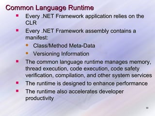 Common Language Runtime









Every .NET Framework application relies on the
CLR
Every .NET Framework assembly contains a
manifest:
 Class/Method Meta-Data
 Versioning Information
The common language runtime manages memory,
thread execution, code execution, code safety
verification, compilation, and other system services
The runtime is designed to enhance performance
The runtime also accelerates developer
productivity
30

 
