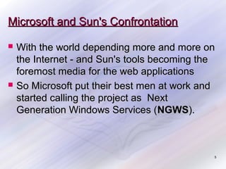 Microsoft and Sun's Confrontation




With the world depending more and more on
the Internet - and Sun's tools becoming the
foremost media for the web applications
So Microsoft put their best men at work and
started calling the project as Next
Generation Windows Services (NGWS).

5

 