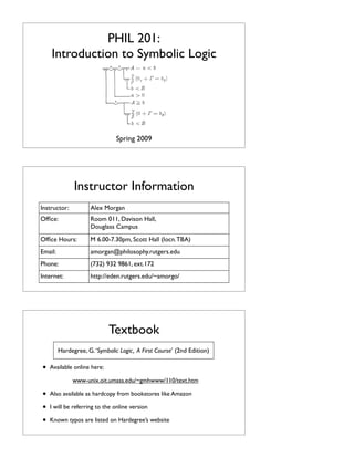 PHIL 201:
Introduction to Symbolic Logic

Spring 2009

Instructor Information
Instructor:

Alex Morgan

Ofﬁce:

Room 011, Davison Hall,
Douglass Campus

Ofﬁce Hours:

M 6.00-7.30pm, Scott Hall (locn. TBA)

Email:

amorgan@philosophy.rutgers.edu

Phone:

(732) 932 9861, ext.172

Internet:

http://eden.rutgers.edu/~amorgo/

Textbook
Hardegree, G. ‘Symbolic Logic, A First Course’ (2nd Edition)

•

Available online here:
www-unix.oit.umass.edu/~gmhwww/110/text.htm

•
•
•

Also available as hardcopy from bookstores like Amazon
I will be referring to the online version
Known typos are listed on Hardegree’s website

 
